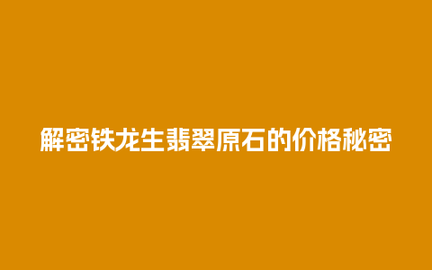 解密铁龙生翡翠原石的价格秘密