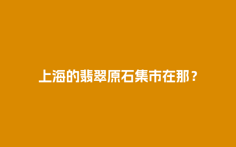 上海的翡翠原石集市在那？