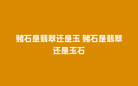 赌石是翡翠还是玉 赌石是翡翠还是玉石