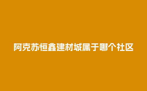 阿克苏恒鑫建材城属于哪个社区