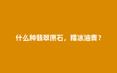 什么种翡翠原石，糯冰油青？