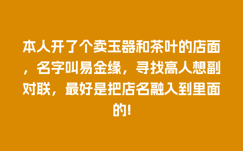 本人开了个卖玉器和茶叶的店面，名字叫易金缘，寻找高人想副对联，最好是把店名融入到里面的!