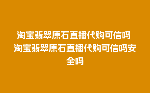 淘宝翡翠原石直播代购可信吗 淘宝翡翠原石直播代购可信吗安全吗