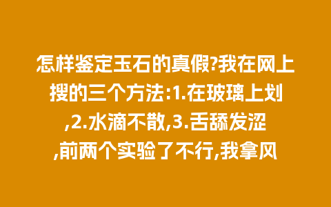 怎样鉴定玉石的真假?我在网上搜的三个方法:1.在玻璃上划,2.水滴不散,3.舌舔发涩,前两个实验了不行,我拿风