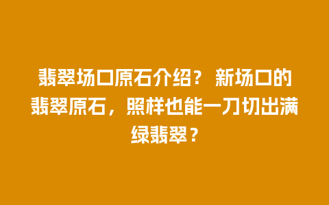 翡翠场口原石介绍？ 新场口的翡翠原石，照样也能一刀切出满绿翡翠？