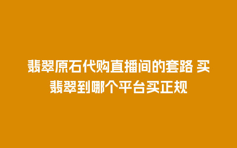 翡翠原石代购直播间的套路 买翡翠到哪个平台买正规