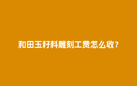 和田玉籽料雕刻工费怎么收？