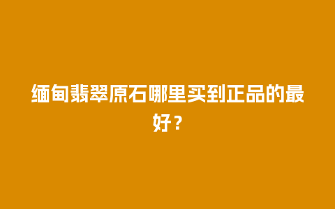 缅甸翡翠原石哪里买到正品的最好？