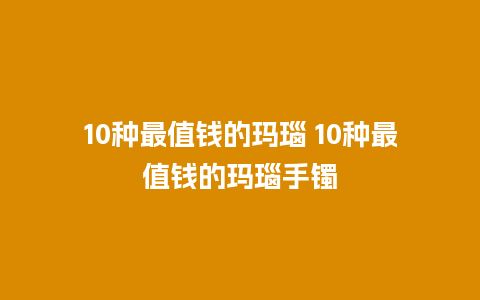 10种最值钱的玛瑙 10种最值钱的玛瑙手镯