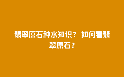 翡翠原石种水知识？ 如何看翡翠原石？