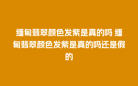 缅甸翡翠颜色发紫是真的吗 缅甸翡翠颜色发紫是真的吗还是假的