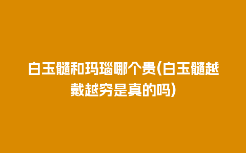 白玉髓和玛瑙哪个贵(白玉髓越戴越穷是真的吗)