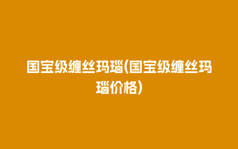 国宝级缠丝玛瑙(国宝级缠丝玛瑙价格)