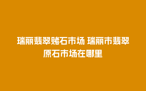 瑞丽翡翠赌石市场 瑞丽市翡翠原石市场在哪里