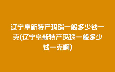 辽宁阜新特产玛瑙一般多少钱一克(辽宁阜新特产玛瑙一般多少钱一克啊)