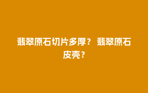 翡翠原石切片多厚？ 翡翠原石皮壳？