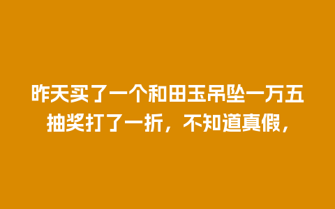 昨天买了一个和田玉吊坠一万五抽奖打了一折，不知道真假，