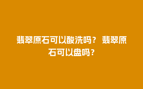 翡翠原石可以酸洗吗？ 翡翠原石可以盘吗？