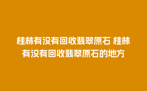 桂林有没有回收翡翠原石 桂林有没有回收翡翠原石的地方