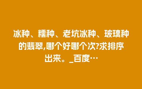 冰种、糯种、老坑冰种、玻璃种的翡翠,哪个好哪个次?求排序出来。_百度…