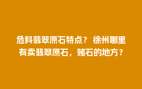 危料翡翠原石特点？ 徐州哪里有卖翡翠原石，赌石的地方？