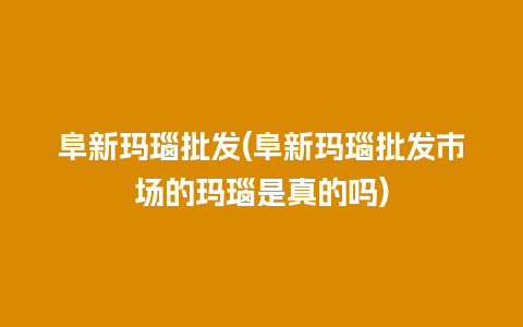 阜新玛瑙批发(阜新玛瑙批发市场的玛瑙是真的吗)