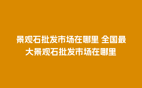 景观石批发市场在哪里 全国最大景观石批发市场在哪里