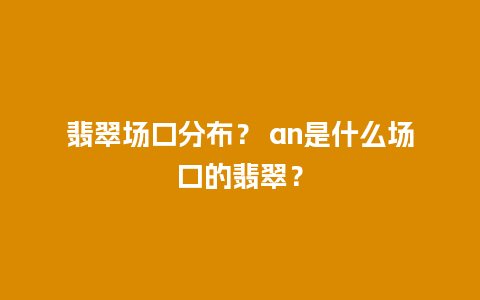 翡翠场口分布？ an是什么场口的翡翠？