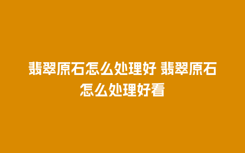 翡翠原石怎么处理好 翡翠原石怎么处理好看