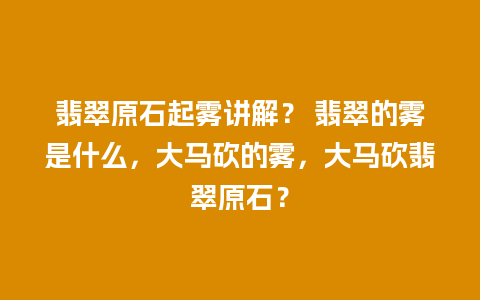 翡翠原石起雾讲解？ 翡翠的雾是什么，大马砍的雾，大马砍翡翠原石？