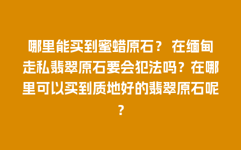 哪里能买到蜜蜡原石？ 在缅甸走私翡翠原石要会犯法吗？在哪里可以买到质地好的翡翠原石呢？