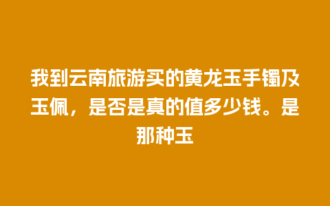 我到云南旅游买的黄龙玉手镯及玉佩，是否是真的值多少钱。是那种玉