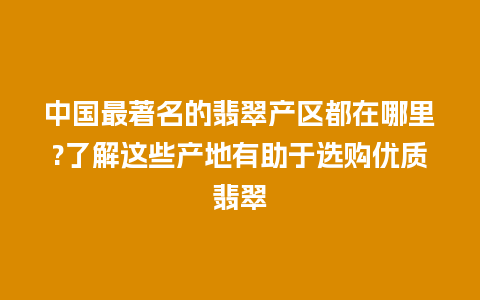 中国最著名的翡翠产区都在哪里?了解这些产地有助于选购优质翡翠