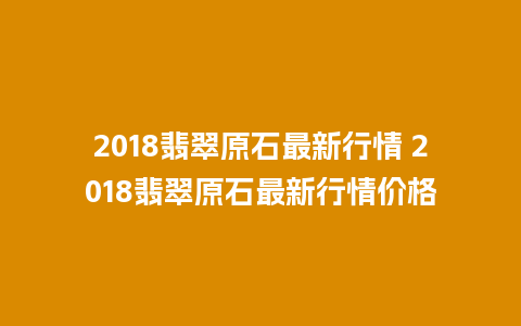 2018翡翠原石最新行情 2018翡翠原石最新行情价格