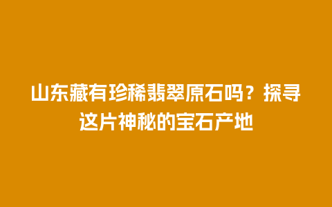 山东藏有珍稀翡翠原石吗？探寻这片神秘的宝石产地