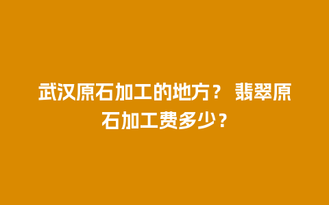 武汉原石加工的地方？ 翡翠原石加工费多少？
