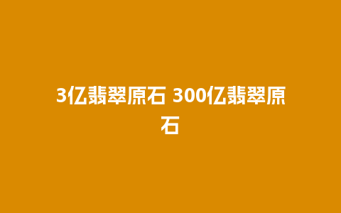 3亿翡翠原石 300亿翡翠原石