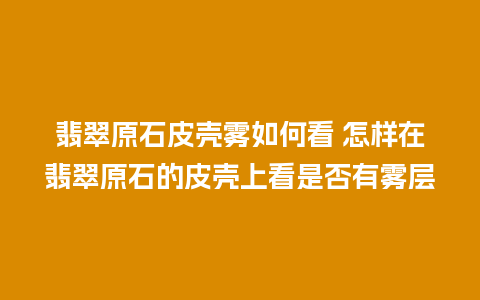 翡翠原石皮壳雾如何看 怎样在翡翠原石的皮壳上看是否有雾层