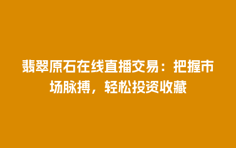 翡翠原石在线直播交易：把握市场脉搏，轻松投资收藏