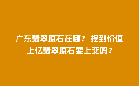 广东翡翠原石在哪？ 挖到价值上亿翡翠原石要上交吗？