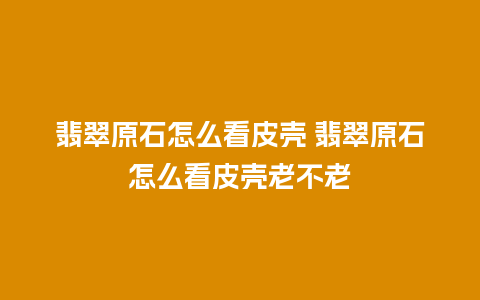 翡翠原石怎么看皮壳 翡翠原石怎么看皮壳老不老