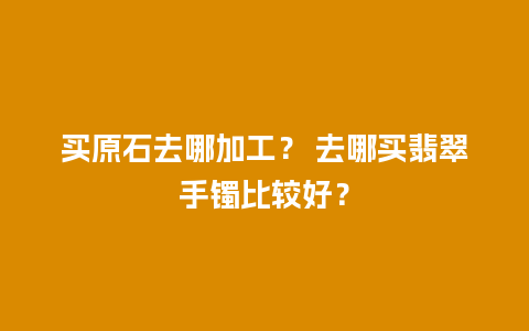 买原石去哪加工？ 去哪买翡翠手镯比较好？