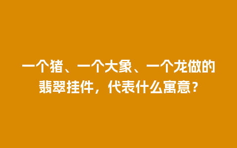 一个猪、一个大象、一个龙做的翡翠挂件，代表什么寓意？