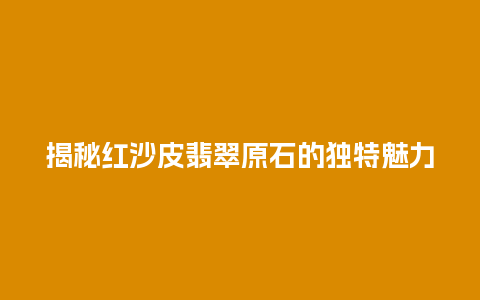 揭秘红沙皮翡翠原石的独特魅力