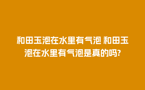 和田玉泡在水里有气泡 和田玉泡在水里有气泡是真的吗?