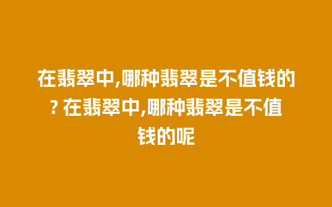 在翡翠中,哪种翡翠是不值钱的? 在翡翠中,哪种翡翠是不值钱的呢