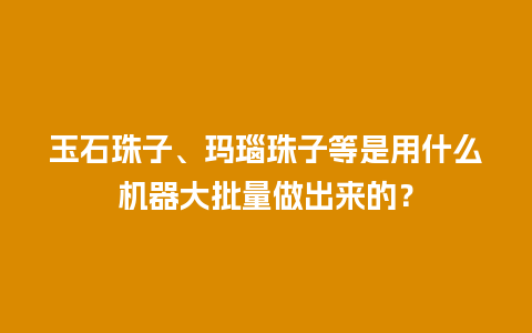 玉石珠子、玛瑙珠子等是用什么机器大批量做出来的？