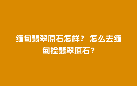 缅甸翡翠原石怎样？ 怎么去缅甸捡翡翠原石？