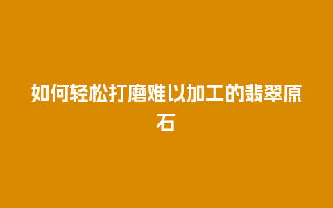 如何轻松打磨难以加工的翡翠原石