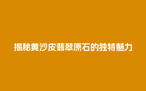揭秘黄沙皮翡翠原石的独特魅力
